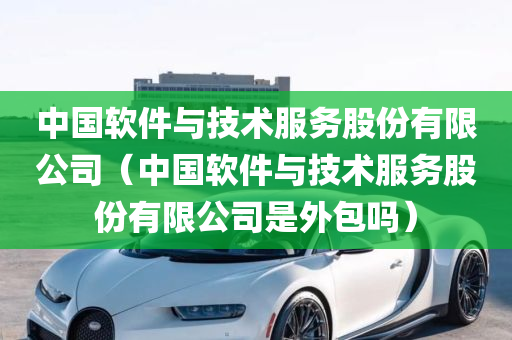 中国软件与技术服务股份有限公司（中国软件与技术服务股份有限公司是外包吗）