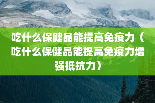 吃什么保健品能提高免疫力（吃什么保健品能提高免疫力增强抵抗力）