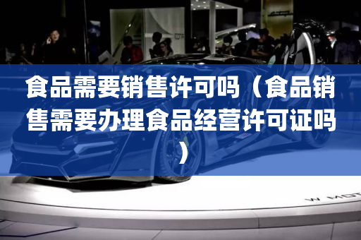 食品需要销售许可吗（食品销售需要办理食品经营许可证吗）