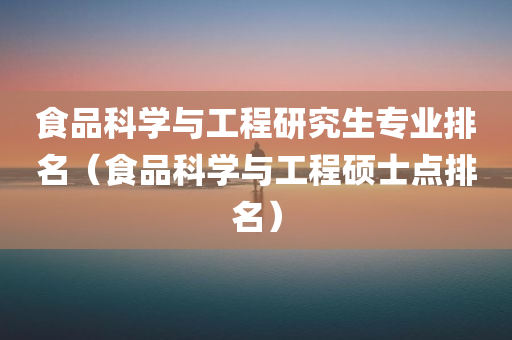 食品科学与工程研究生专业排名（食品科学与工程硕士点排名）