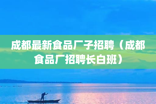 成都最新食品厂子招聘（成都食品厂招聘长白班）