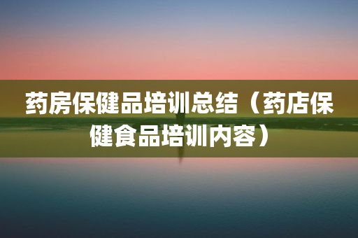 药房保健品培训总结（药店保健食品培训内容）