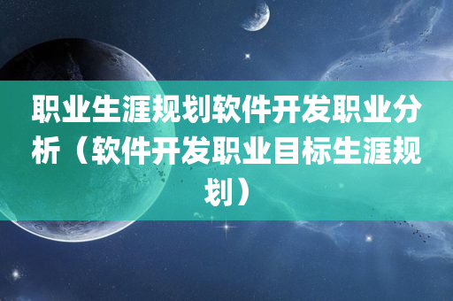 职业生涯规划软件开发职业分析（软件开发职业目标生涯规划）