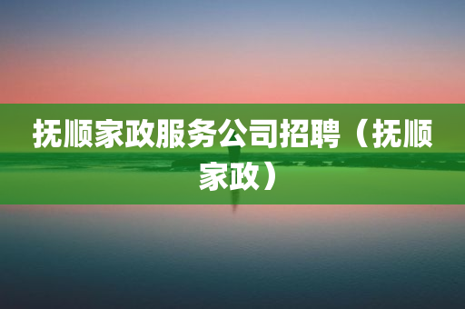 抚顺家政服务公司招聘（抚顺 家政）