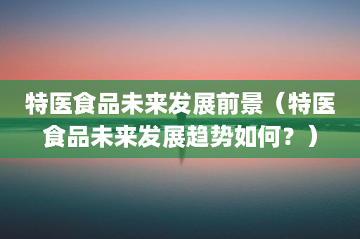 特医食品未来发展前景（特医食品未来发展趋势如何？）