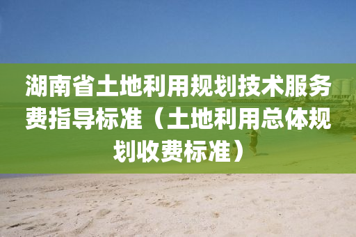 湖南省土地利用规划技术服务费指导标准（土地利用总体规划收费标准）