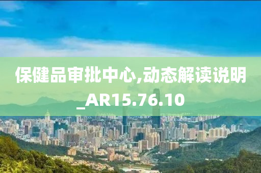 保健品审批中心,动态解读说明_AR15.76.10