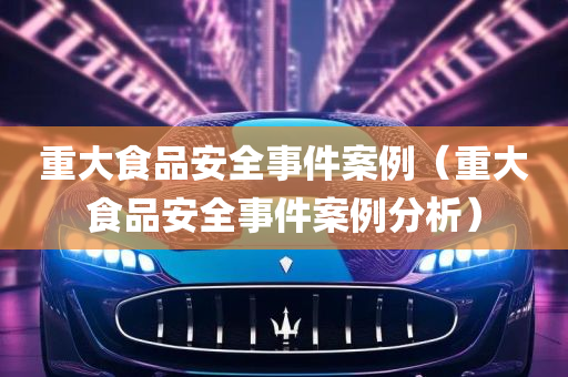 重大食品安全事件案例（重大食品安全事件案例分析）