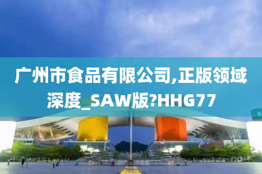 广州市食品有限公司,正版领域深度_SAW版?HHG77