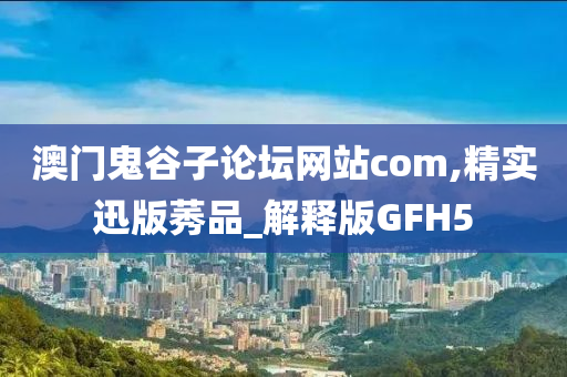 澳门鬼谷子论坛网站com,精实迅版莠品_解释版GFH5