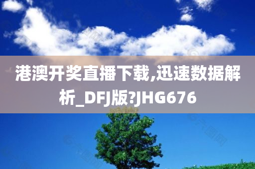 港澳开奖直播下载,迅速数据解析_DFJ版?JHG676