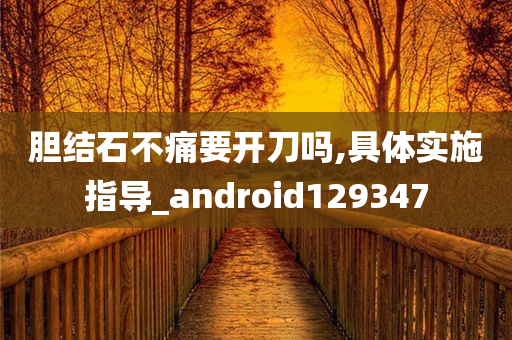 胆结石不痛要开刀吗,具体实施指导_android129347