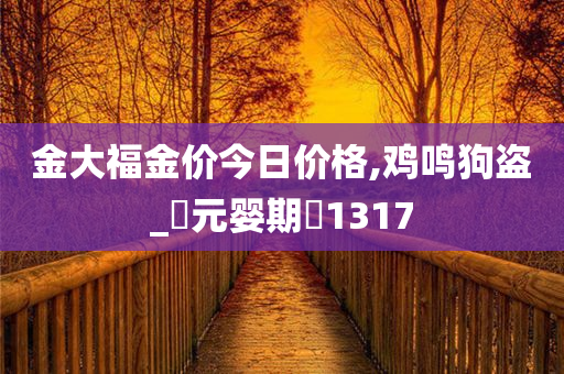 金大福金价今日价格,鸡鸣狗盗_‌元婴期‌1317