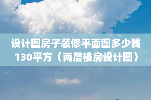 设计图房子装修平面图多少钱130平方（两层楼房设计图）