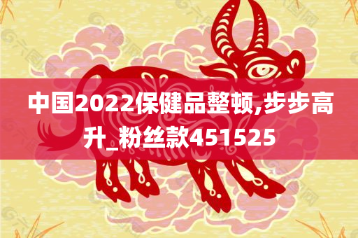 中国2022保健品整顿,步步高升_粉丝款451525