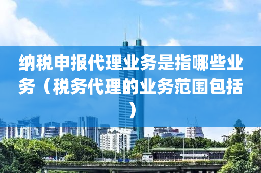 纳税申报代理业务是指哪些业务（税务代理的业务范围包括）