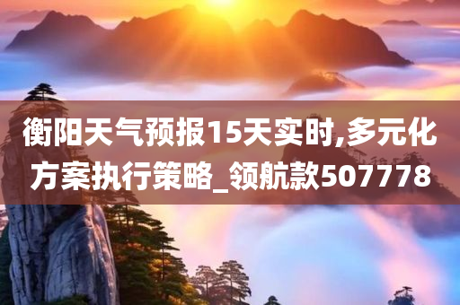 衡阳天气预报15天实时,多元化方案执行策略_领航款507778