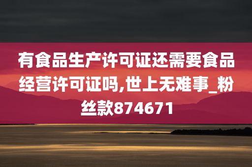 有食品生产许可证还需要食品经营许可证吗,世上无难事_粉丝款874671