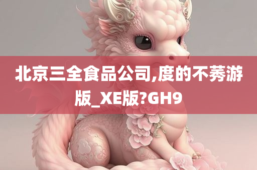 北京三全食品公司,度的不莠游版_XE版?GH9