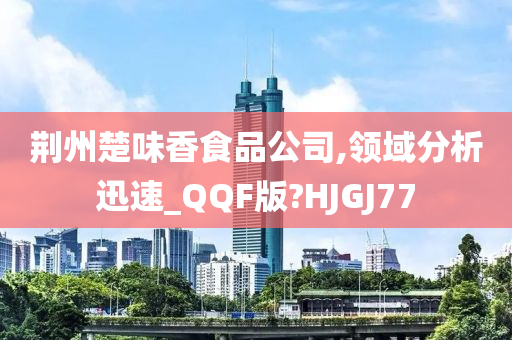 荆州楚味香食品公司,领域分析迅速_QQF版?HJGJ77