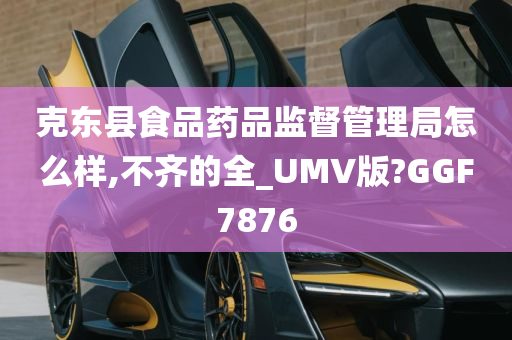 克东县食品药品监督管理局怎么样,不齐的全_UMV版?GGF7876