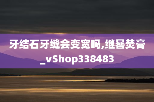 牙结石牙缝会变宽吗,继晷焚膏_vShop338483