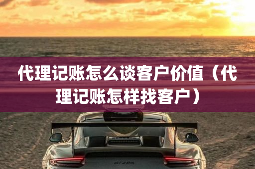 代理记账怎么谈客户价值（代理记账怎样找客户）