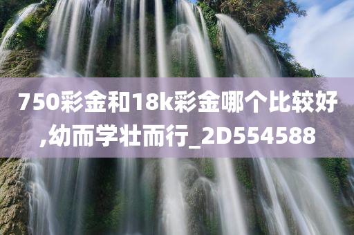 750彩金和18k彩金哪个比较好,幼而学壮而行_2D554588