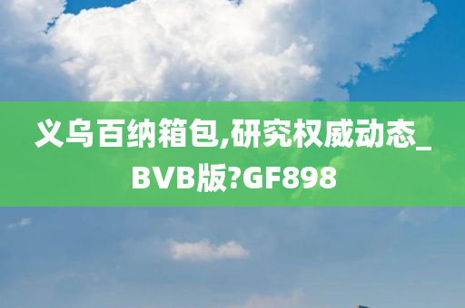 义乌百纳箱包,研究权威动态_BVB版?GF898