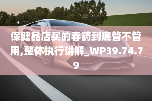 保健品店买的春药到底管不管用,整体执行讲解_WP39.74.79