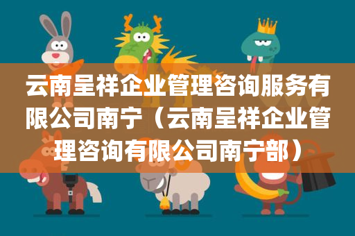 云南呈祥企业管理咨询服务有限公司南宁（云南呈祥企业管理咨询有限公司南宁部）