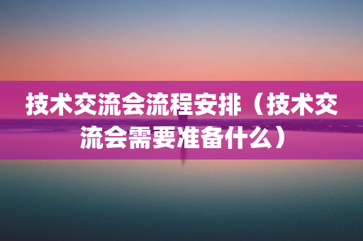 技术交流会流程安排（技术交流会需要准备什么）