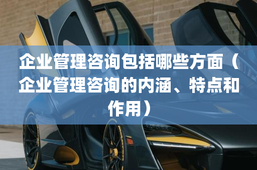 企业管理咨询包括哪些方面（企业管理咨询的内涵、特点和作用）