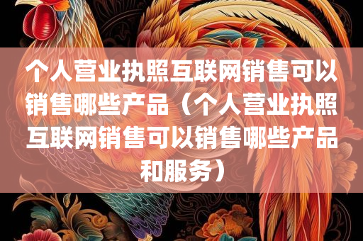 个人营业执照互联网销售可以销售哪些产品（个人营业执照互联网销售可以销售哪些产品和服务）