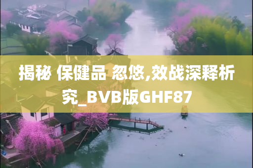 揭秘 保健品 忽悠,效战深释析究_BVB版GHF87