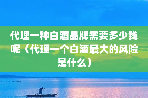 代理一种白酒品牌需要多少钱呢（代理一个白酒最大的风险是什么）