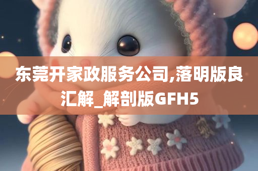 东莞开家政服务公司,落明版良汇解_解剖版GFH5