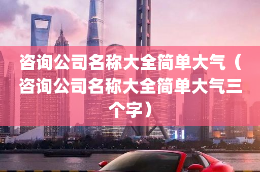 咨询公司名称大全简单大气（咨询公司名称大全简单大气三个字）