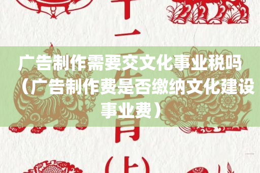 广告制作需要交文化事业税吗（广告制作费是否缴纳文化建设事业费）