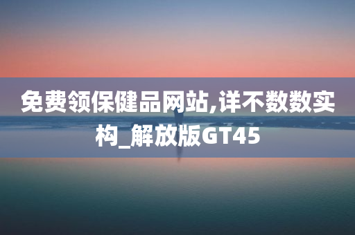 免费领保健品网站,详不数数实构_解放版GT45