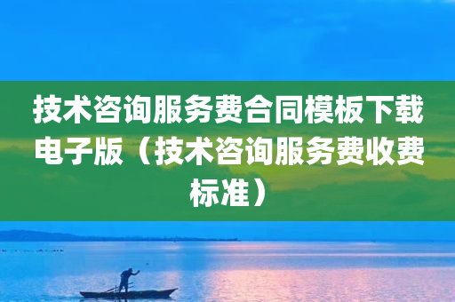 技术咨询服务费合同模板下载电子版（技术咨询服务费收费标准）