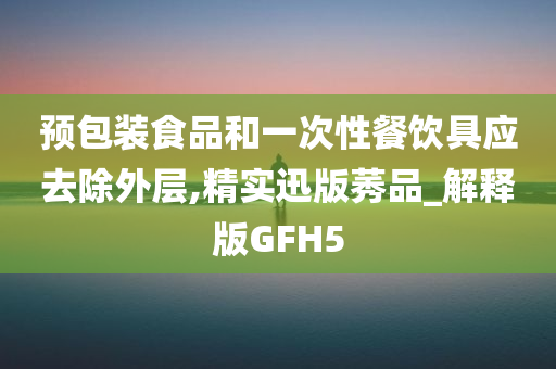 预包装食品和一次性餐饮具应去除外层,精实迅版莠品_解释版GFH5