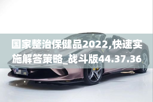 国家整治保健品2022,快速实施解答策略_战斗版44.37.36