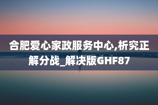 合肥爱心家政服务中心,析究正解分战_解决版GHF87