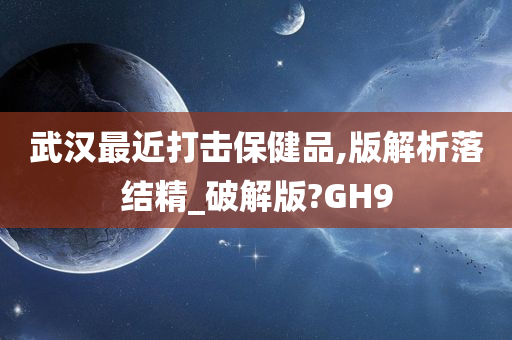 武汉最近打击保健品,版解析落结精_破解版?GH9