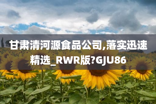 甘肃清河源食品公司,落实迅速精选_RWR版?GJU86