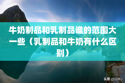 牛奶制品和乳制品谁的范围大一些（乳制品和牛奶有什么区别）