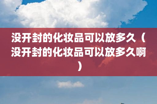 没开封的化妆品可以放多久（没开封的化妆品可以放多久啊）