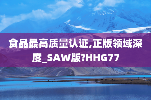 食品最高质量认证,正版领域深度_SAW版?HHG77