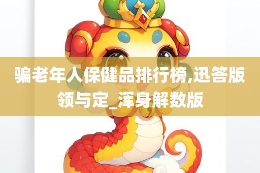 骗老年人保健品排行榜,迅答版领与定_浑身解数版